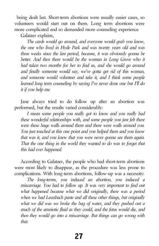 being dealt last. Short-term abortions were usually easier cases, so  volunteers would start out on them. Long term  abortions were  more complicated and so demanded more counseling experience. Galatzer explains,  The cards would go around, and everyone would grab you know, the one who lived in Hyde Park and was twenty years old and was three weeks since the lust period, because, it was obviously gonna be better. And then there would be the woman in Long Grove who it had taken two months for her to find us, and she would go around and finally someone would say, we’ve gotta get rid of this woman, and someone would volunteer and take i, and I think some people learned long term counseling by saying I’ve never done one but I’l do it if you help me.  Jane always tried to do follow up afier an abortion was performed, but the results varied considerably:  I mean some people you really got o know and you really had these wonderful relationships with, and some people you just felt there were these huge walls around them and there were walls around you You just touched at this one point and you helped them and you know that was it, and you knew that you were never gonna sce them again. “That the one thing in the world they wanted 1o do was 10 forget that this had ever happened.  According to Galatzer, the people who had shortterm abortions were most likely to disappear, as the procedure was less prone o complications. With long-term abortions, follow-up was a necessity: The long-terms, you induced an abortion, you induced a miscarriage. You had to follow up. It was very important to find out what happened because what we did originall, there was a period when we had Leunbach paste and all these other things, but originally what we did was we broke the bag of water, and they pushed out a much of the amiotic fluid as they could, and the fetus would die, and then they would go into a miscarriage. But things can go wrong with that  27 